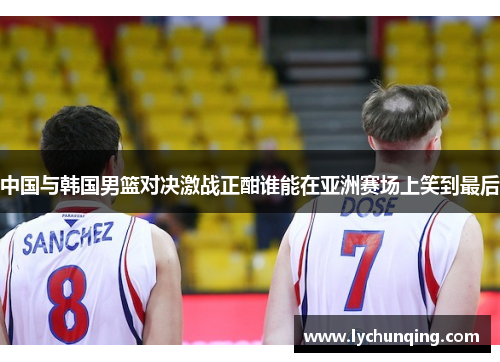 中国与韩国男篮对决激战正酣谁能在亚洲赛场上笑到最后